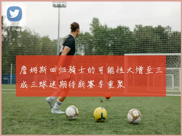 詹姆斯回归骑士的可能性大增至三成三球迷期待新赛季重聚