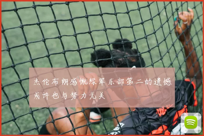 杰伦布朗感慨绿军东部第二的遗憾或许也与努力无关