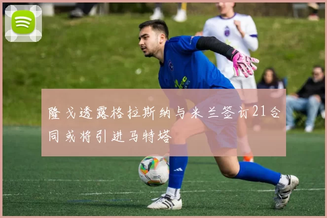 隆戈透露格拉斯纳与米兰签订21合同或将引进马特塔