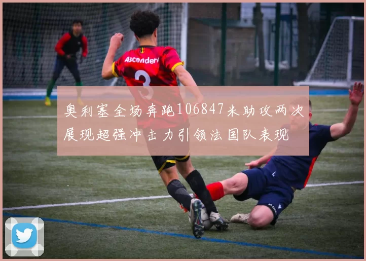 奥利塞全场奔跑106847米助攻两次展现超强冲击力引领法国队表现
