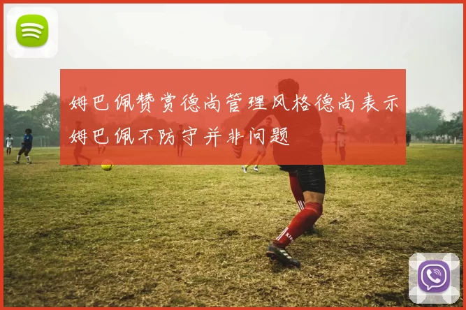 姆巴佩赞赏德尚管理风格德尚表示姆巴佩不防守并非问题