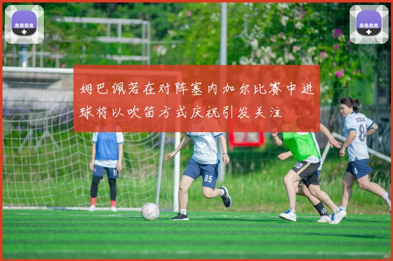 姆巴佩若在对阵塞内加尔比赛中进球将以吹笛方式庆祝引发关注