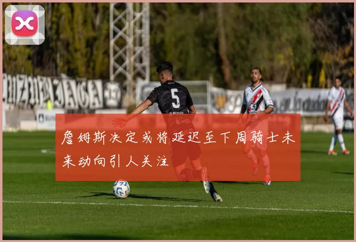 詹姆斯决定或将延迟至下周骑士未来动向引人关注