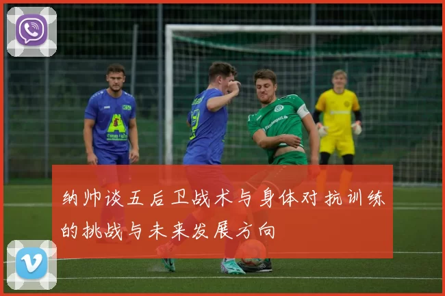 纳帅谈五后卫战术与身体对抗训练的挑战与未来发展方向
