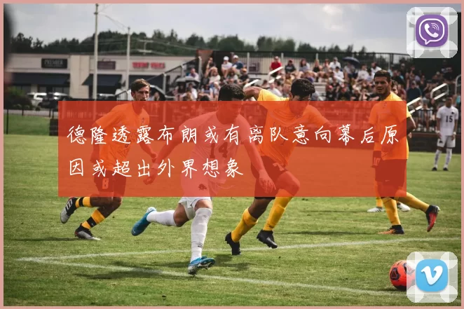 德隆透露布朗或有离队意向幕后原因或超出外界想象