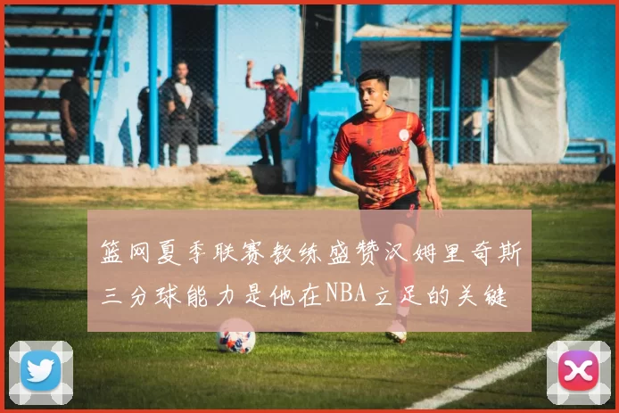 篮网夏季联赛教练盛赞汉姆里奇斯三分球能力是他在NBA立足的关键